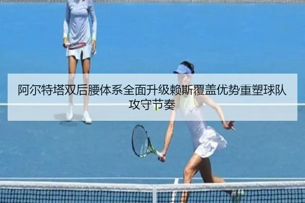 阿尔特塔双后腰体系全面升级赖斯覆盖优势重塑球队攻守节奏