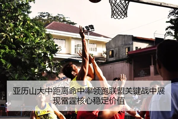亚历山大中距离命中率领跑联盟关键战中展现雷霆核心稳定价值